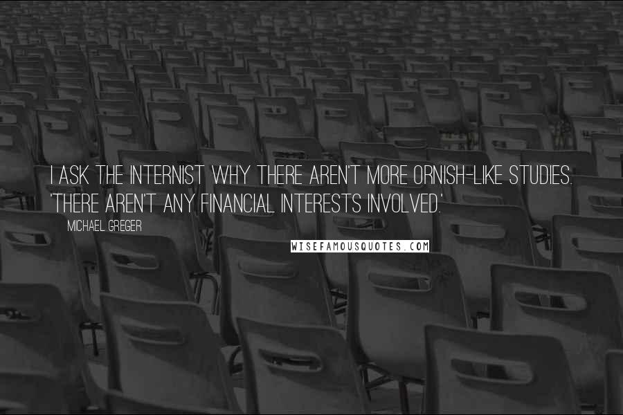 Michael Greger Quotes: I ask the internist why there aren't more Ornish-like studies. 'There aren't any financial interests involved.'