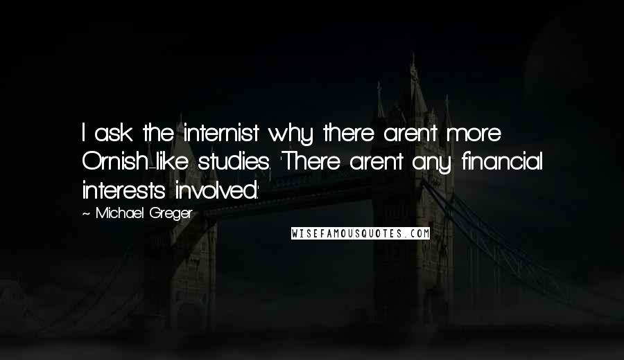 Michael Greger Quotes: I ask the internist why there aren't more Ornish-like studies. 'There aren't any financial interests involved.'