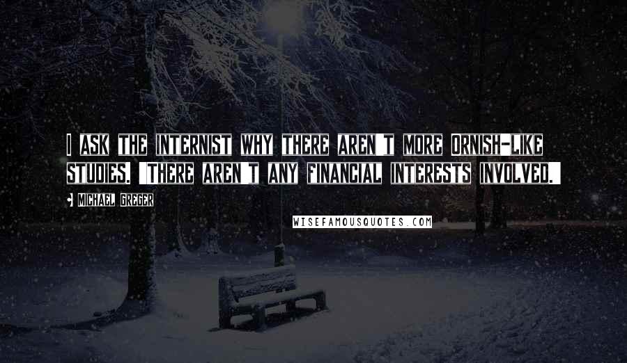 Michael Greger Quotes: I ask the internist why there aren't more Ornish-like studies. 'There aren't any financial interests involved.'