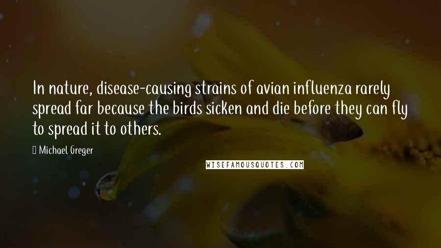 Michael Greger Quotes: In nature, disease-causing strains of avian influenza rarely spread far because the birds sicken and die before they can fly to spread it to others.