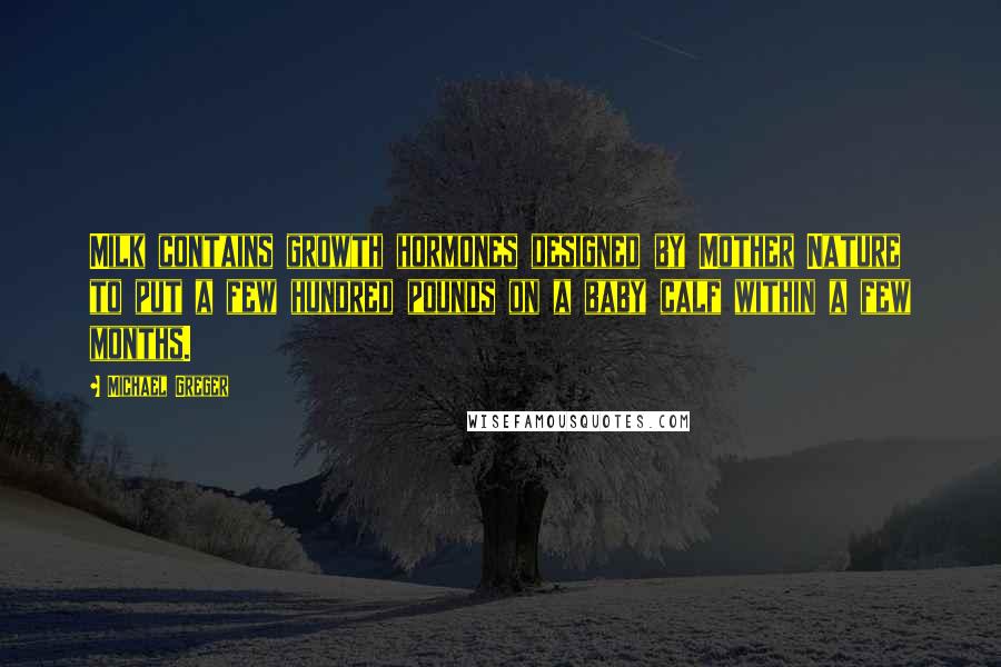 Michael Greger Quotes: Milk contains growth hormones designed by Mother Nature to put a few hundred pounds on a baby calf within a few months.