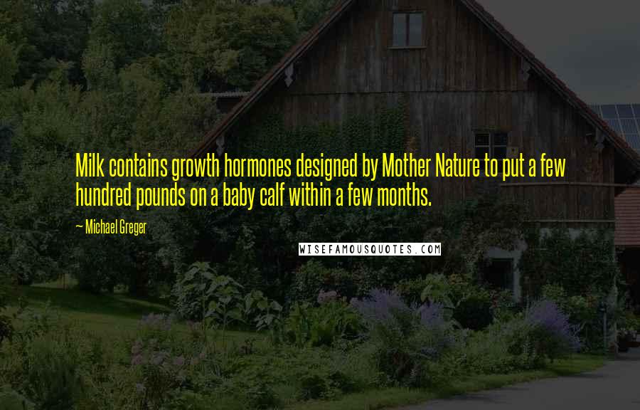 Michael Greger Quotes: Milk contains growth hormones designed by Mother Nature to put a few hundred pounds on a baby calf within a few months.