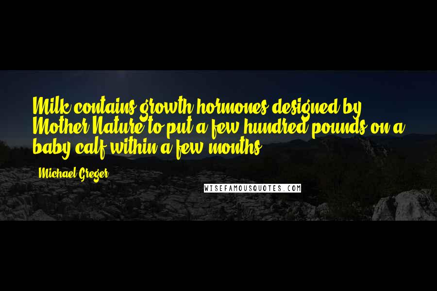 Michael Greger Quotes: Milk contains growth hormones designed by Mother Nature to put a few hundred pounds on a baby calf within a few months.