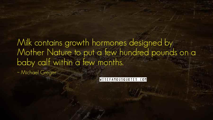 Michael Greger Quotes: Milk contains growth hormones designed by Mother Nature to put a few hundred pounds on a baby calf within a few months.