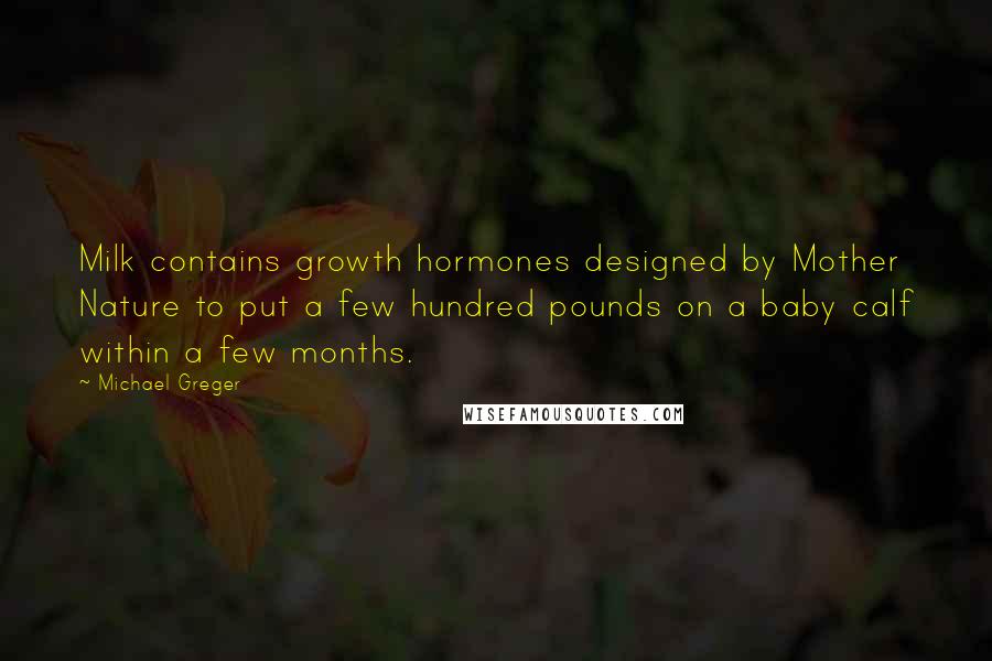 Michael Greger Quotes: Milk contains growth hormones designed by Mother Nature to put a few hundred pounds on a baby calf within a few months.