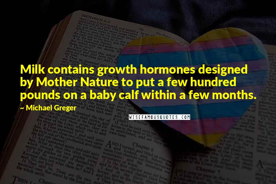 Michael Greger Quotes: Milk contains growth hormones designed by Mother Nature to put a few hundred pounds on a baby calf within a few months.