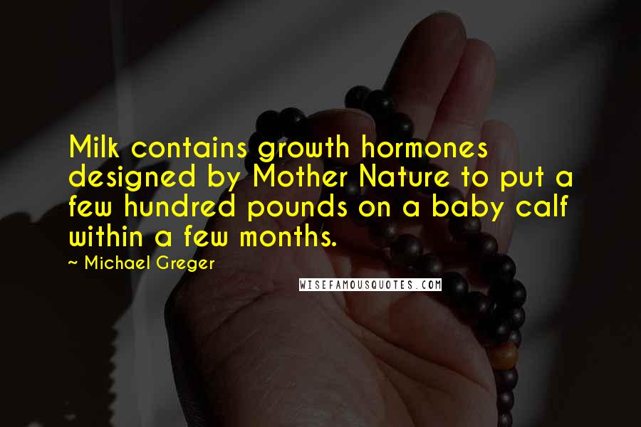 Michael Greger Quotes: Milk contains growth hormones designed by Mother Nature to put a few hundred pounds on a baby calf within a few months.