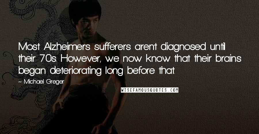Michael Greger Quotes: Most Alzheimer's sufferers aren't diagnosed until their 70s. However, we now know that their brains began deteriorating long before that.