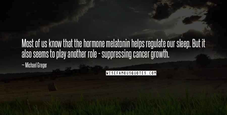 Michael Greger Quotes: Most of us know that the hormone melatonin helps regulate our sleep. But it also seems to play another role - suppressing cancer growth.