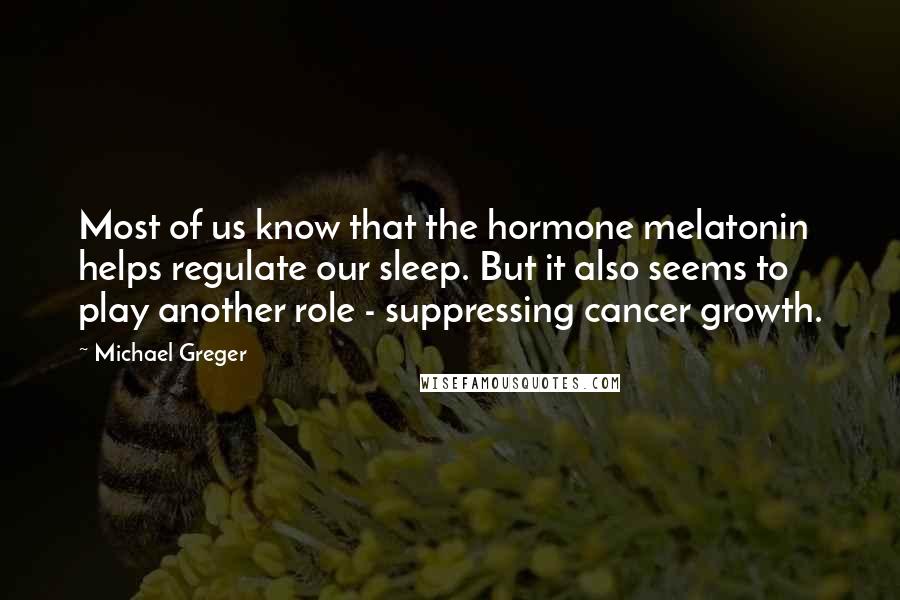 Michael Greger Quotes: Most of us know that the hormone melatonin helps regulate our sleep. But it also seems to play another role - suppressing cancer growth.