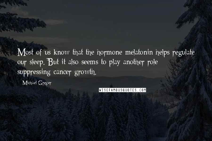 Michael Greger Quotes: Most of us know that the hormone melatonin helps regulate our sleep. But it also seems to play another role - suppressing cancer growth.