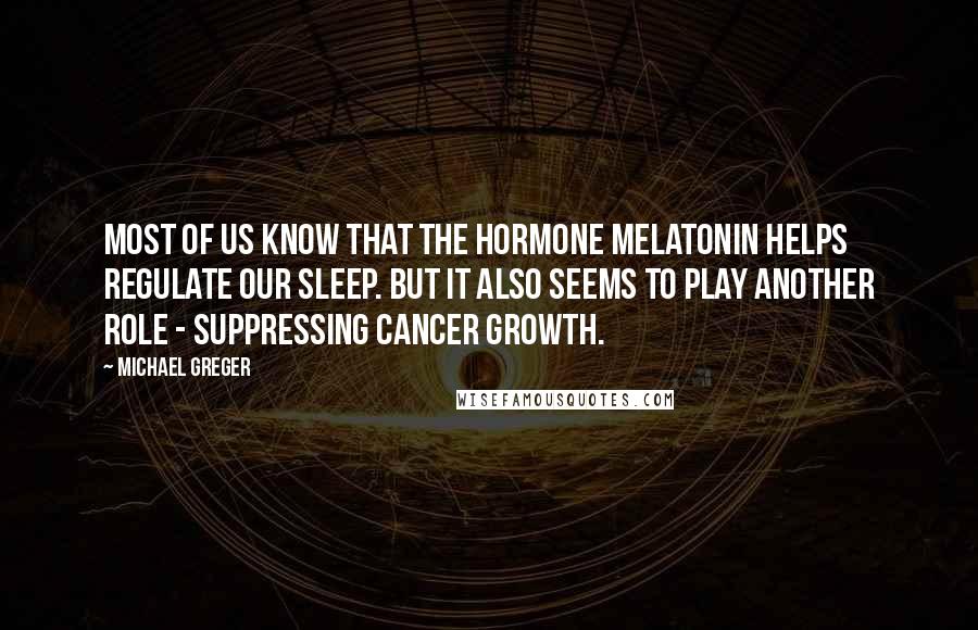 Michael Greger Quotes: Most of us know that the hormone melatonin helps regulate our sleep. But it also seems to play another role - suppressing cancer growth.
