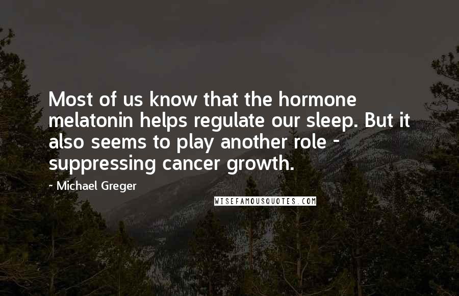 Michael Greger Quotes: Most of us know that the hormone melatonin helps regulate our sleep. But it also seems to play another role - suppressing cancer growth.