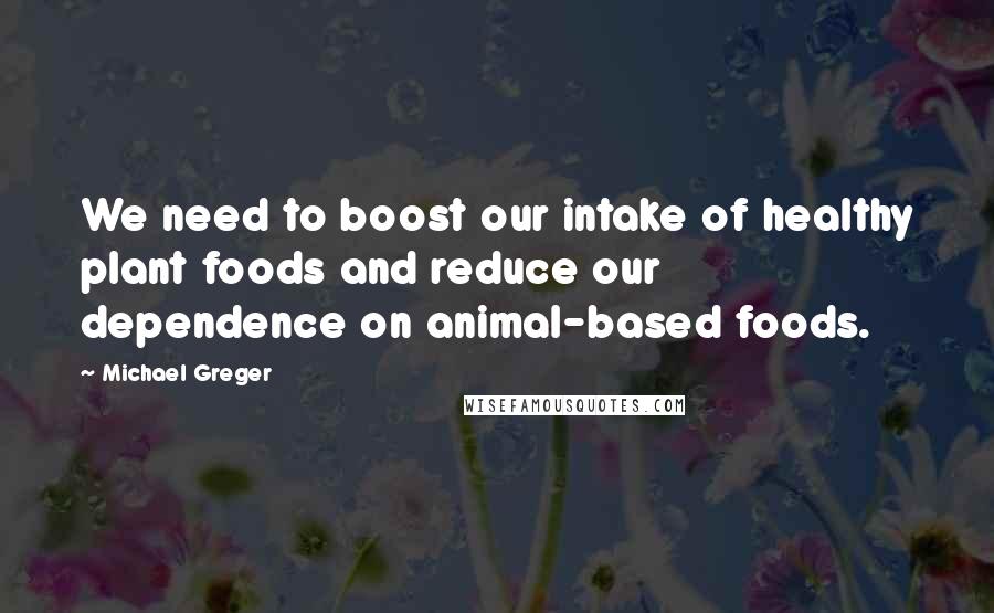 Michael Greger Quotes: We need to boost our intake of healthy plant foods and reduce our dependence on animal-based foods.