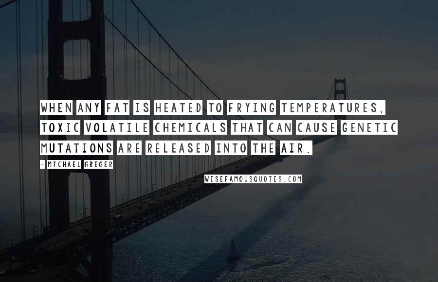 Michael Greger Quotes: When any fat is heated to frying temperatures, toxic volatile chemicals that can cause genetic mutations are released into the air.