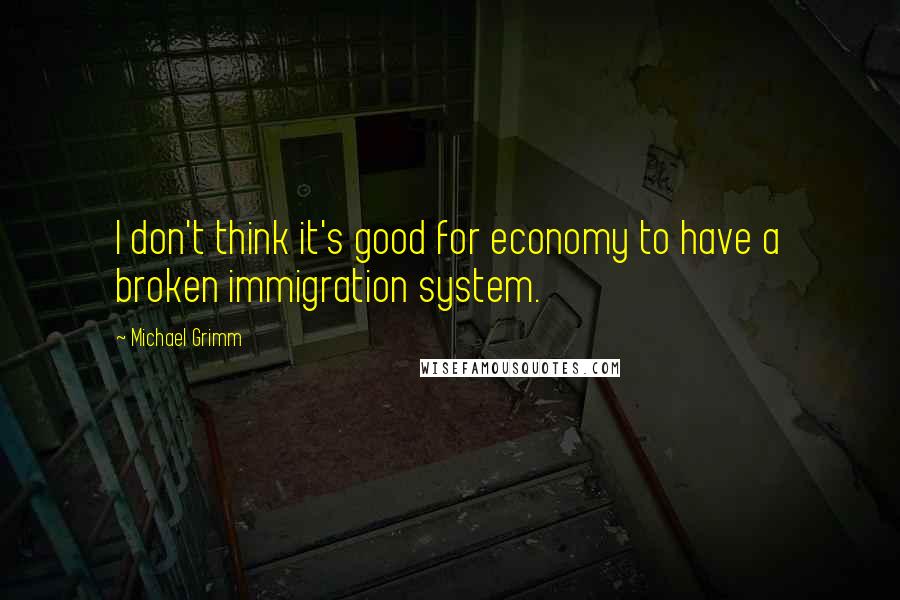Michael Grimm Quotes: I don't think it's good for economy to have a broken immigration system.