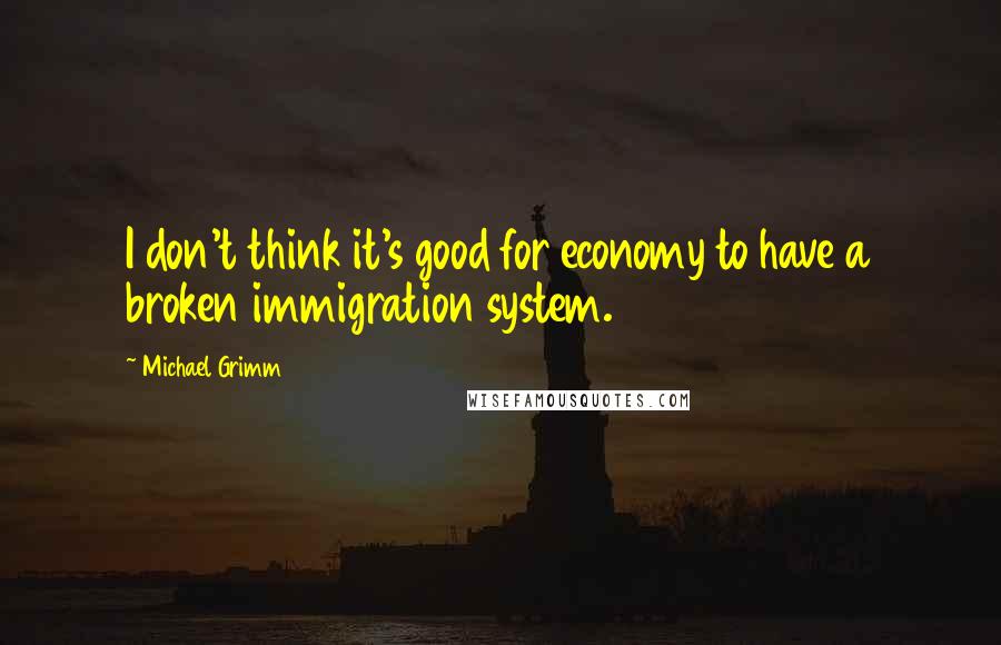 Michael Grimm Quotes: I don't think it's good for economy to have a broken immigration system.