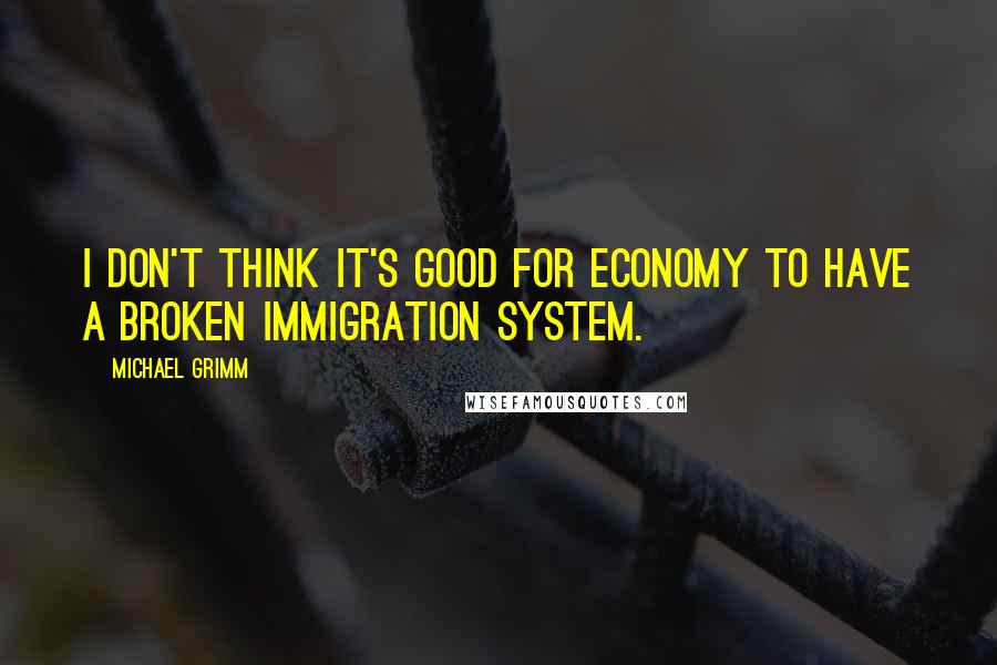 Michael Grimm Quotes: I don't think it's good for economy to have a broken immigration system.