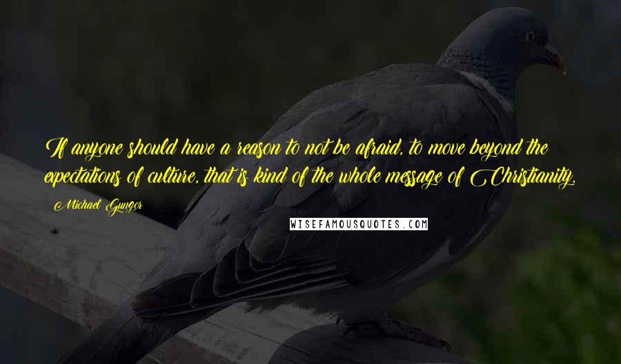 Michael Gungor Quotes: If anyone should have a reason to not be afraid, to move beyond the expectations of culture, that is kind of the whole message of Christianity.