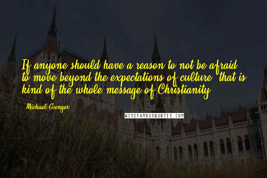 Michael Gungor Quotes: If anyone should have a reason to not be afraid, to move beyond the expectations of culture, that is kind of the whole message of Christianity.