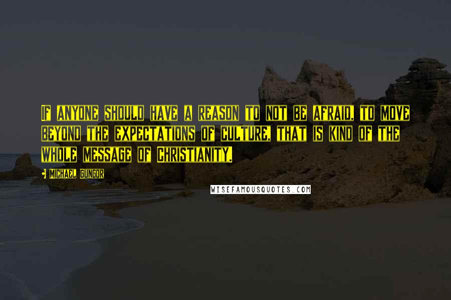 Michael Gungor Quotes: If anyone should have a reason to not be afraid, to move beyond the expectations of culture, that is kind of the whole message of Christianity.