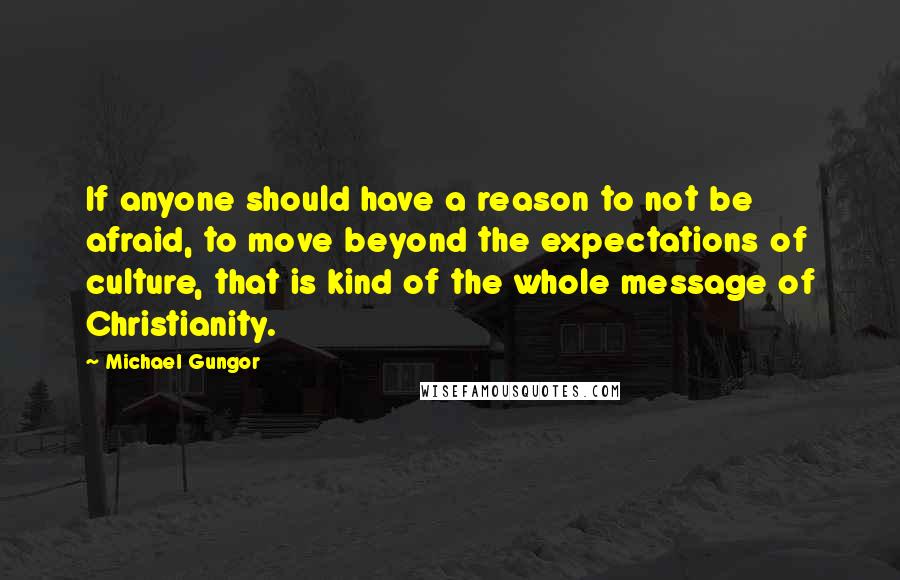 Michael Gungor Quotes: If anyone should have a reason to not be afraid, to move beyond the expectations of culture, that is kind of the whole message of Christianity.