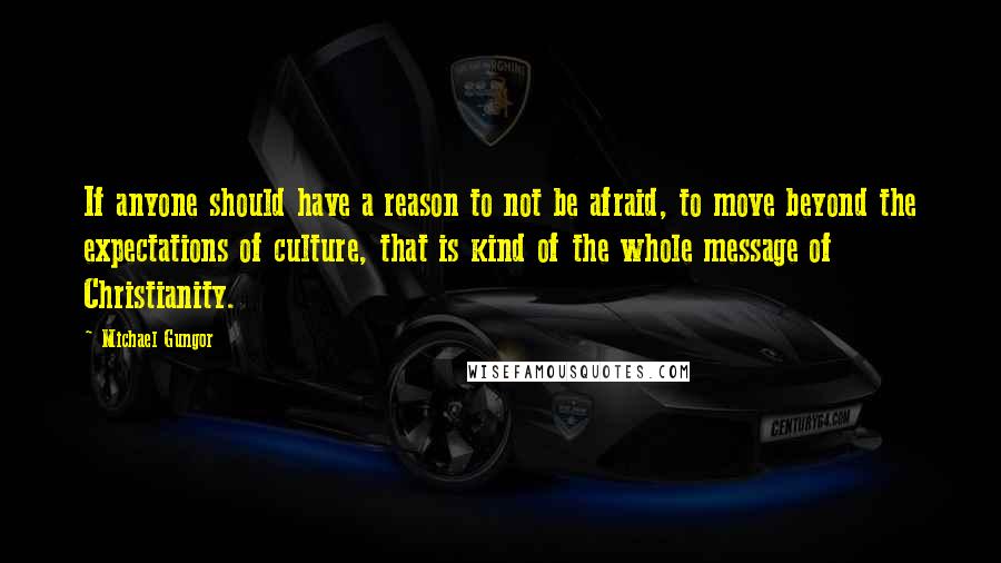 Michael Gungor Quotes: If anyone should have a reason to not be afraid, to move beyond the expectations of culture, that is kind of the whole message of Christianity.