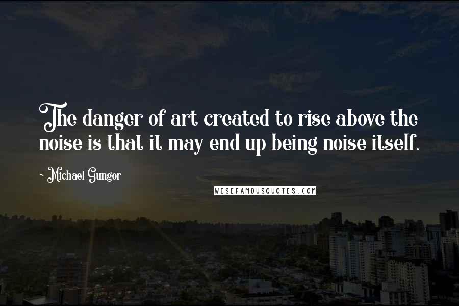 Michael Gungor Quotes: The danger of art created to rise above the noise is that it may end up being noise itself.