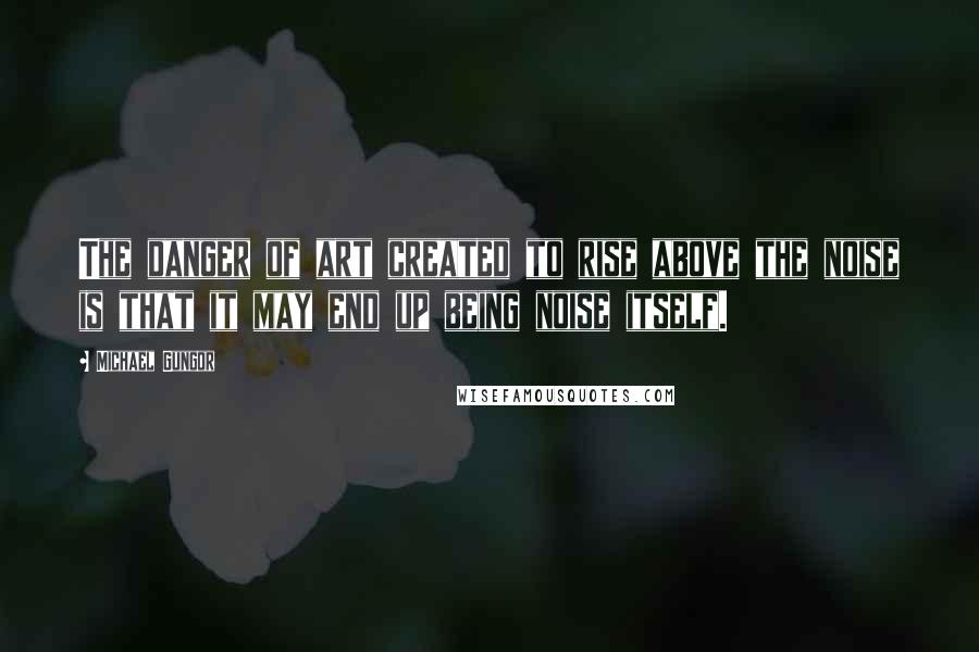 Michael Gungor Quotes: The danger of art created to rise above the noise is that it may end up being noise itself.