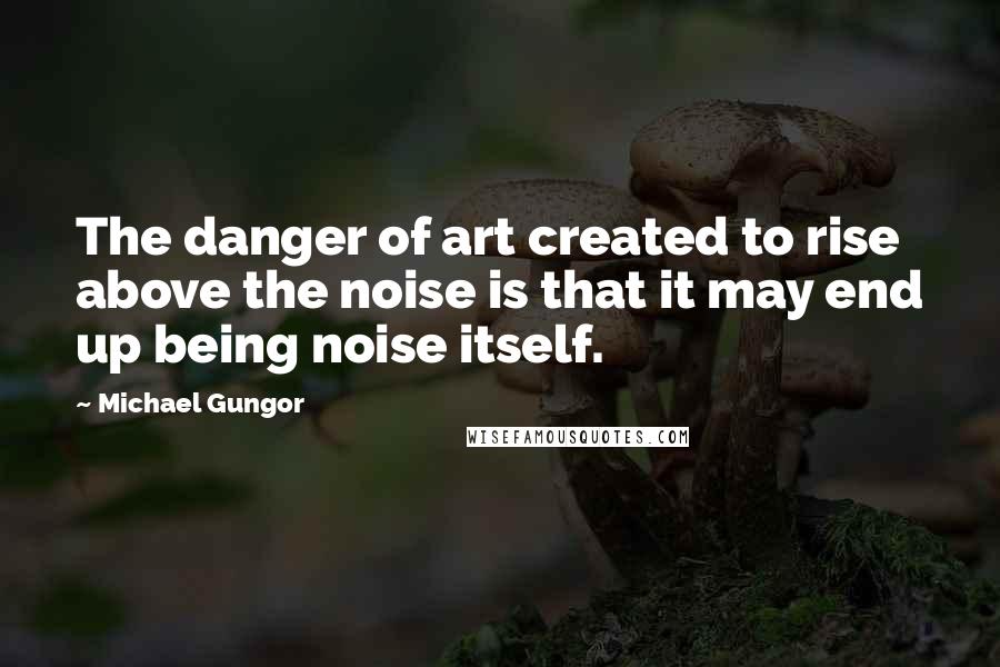 Michael Gungor Quotes: The danger of art created to rise above the noise is that it may end up being noise itself.