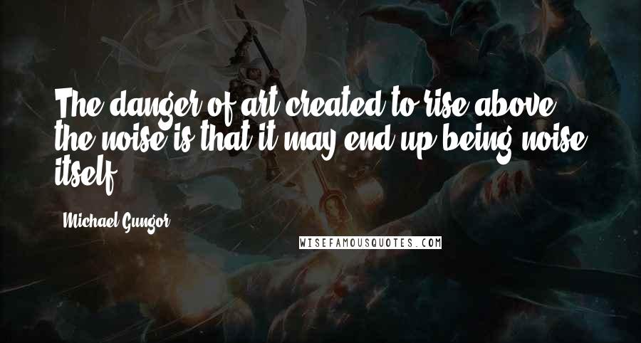 Michael Gungor Quotes: The danger of art created to rise above the noise is that it may end up being noise itself.