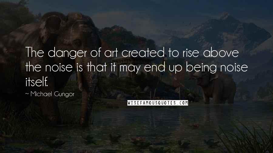 Michael Gungor Quotes: The danger of art created to rise above the noise is that it may end up being noise itself.