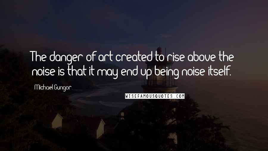 Michael Gungor Quotes: The danger of art created to rise above the noise is that it may end up being noise itself.