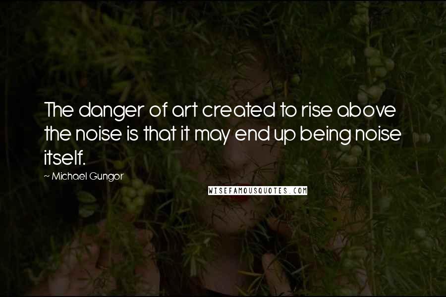 Michael Gungor Quotes: The danger of art created to rise above the noise is that it may end up being noise itself.
