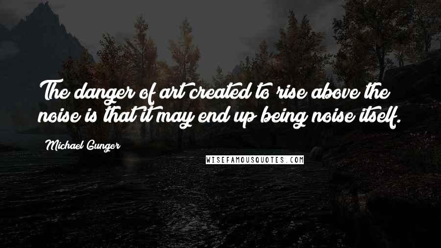 Michael Gungor Quotes: The danger of art created to rise above the noise is that it may end up being noise itself.