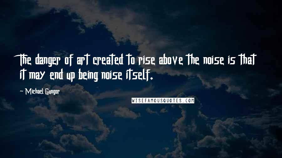 Michael Gungor Quotes: The danger of art created to rise above the noise is that it may end up being noise itself.