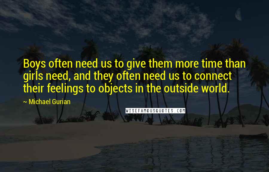 Michael Gurian Quotes: Boys often need us to give them more time than girls need, and they often need us to connect their feelings to objects in the outside world.