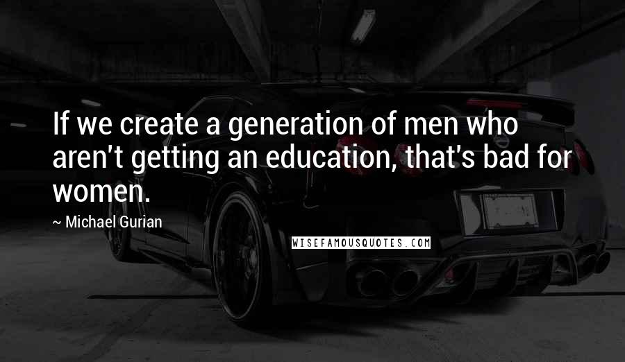 Michael Gurian Quotes: If we create a generation of men who aren't getting an education, that's bad for women.