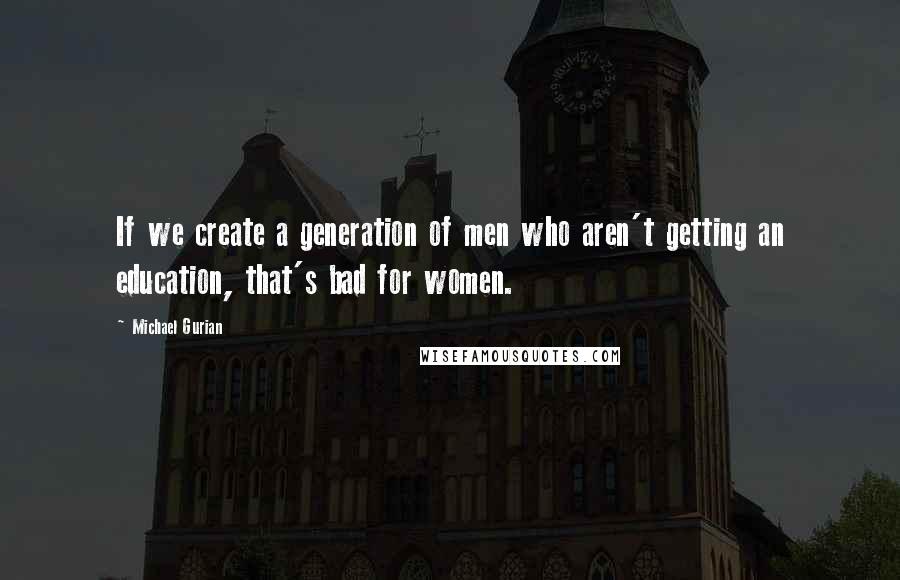 Michael Gurian Quotes: If we create a generation of men who aren't getting an education, that's bad for women.