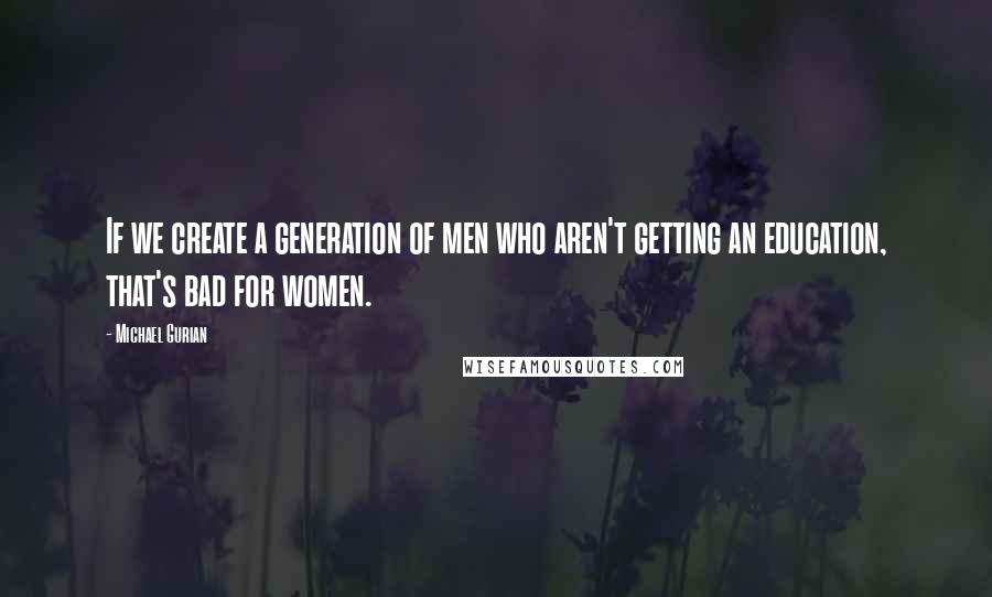 Michael Gurian Quotes: If we create a generation of men who aren't getting an education, that's bad for women.