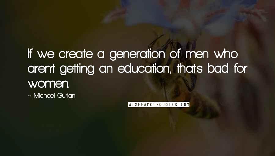 Michael Gurian Quotes: If we create a generation of men who aren't getting an education, that's bad for women.