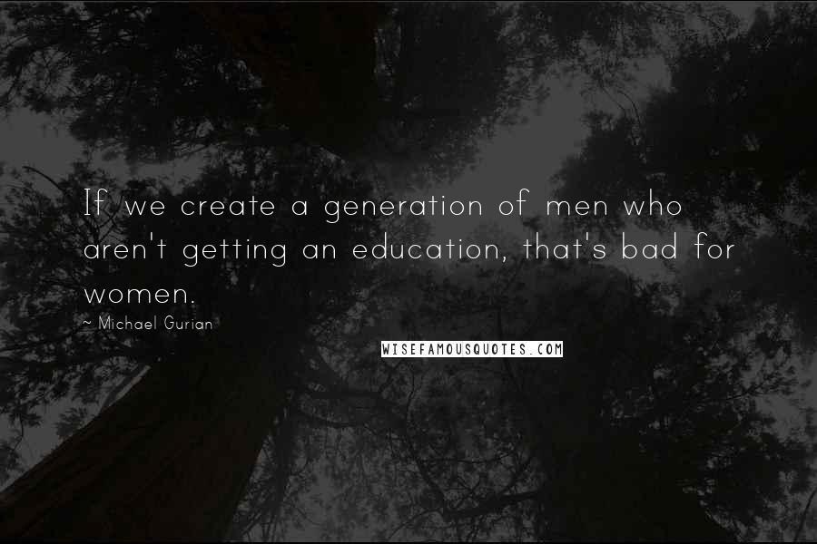 Michael Gurian Quotes: If we create a generation of men who aren't getting an education, that's bad for women.