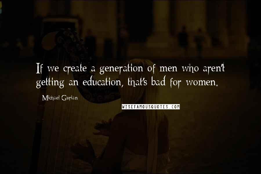 Michael Gurian Quotes: If we create a generation of men who aren't getting an education, that's bad for women.