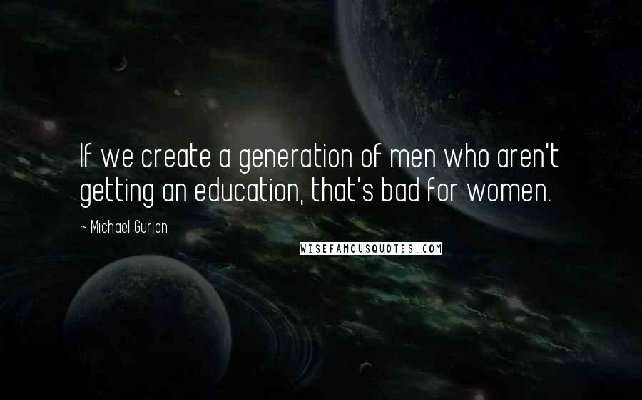 Michael Gurian Quotes: If we create a generation of men who aren't getting an education, that's bad for women.