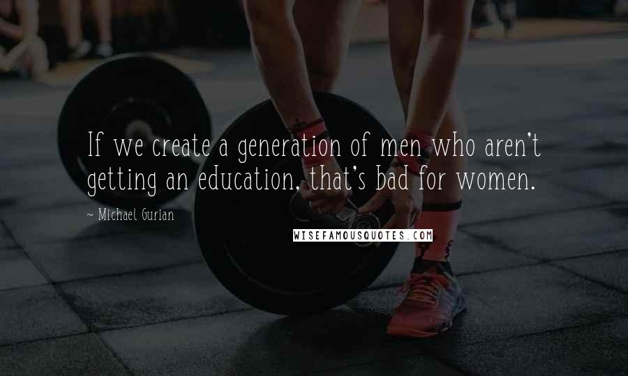 Michael Gurian Quotes: If we create a generation of men who aren't getting an education, that's bad for women.