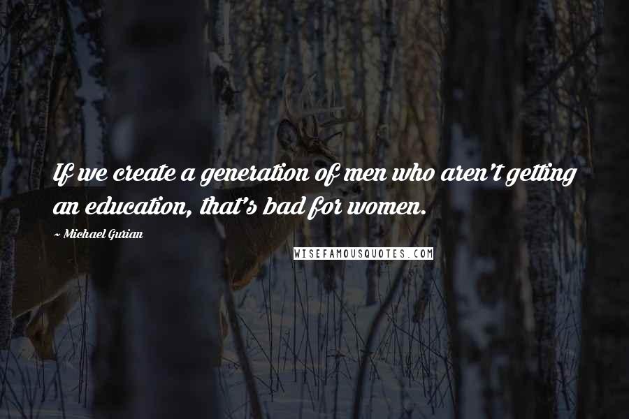 Michael Gurian Quotes: If we create a generation of men who aren't getting an education, that's bad for women.