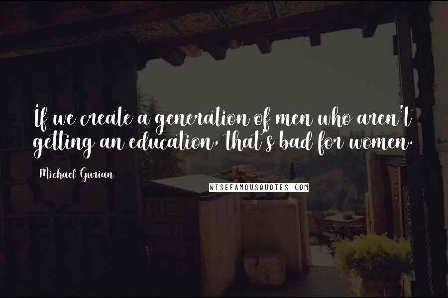 Michael Gurian Quotes: If we create a generation of men who aren't getting an education, that's bad for women.