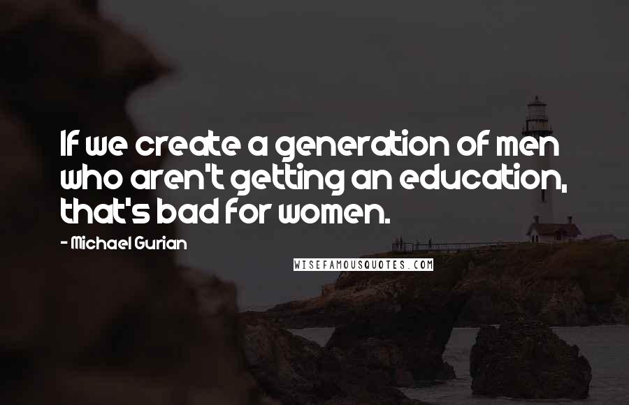 Michael Gurian Quotes: If we create a generation of men who aren't getting an education, that's bad for women.