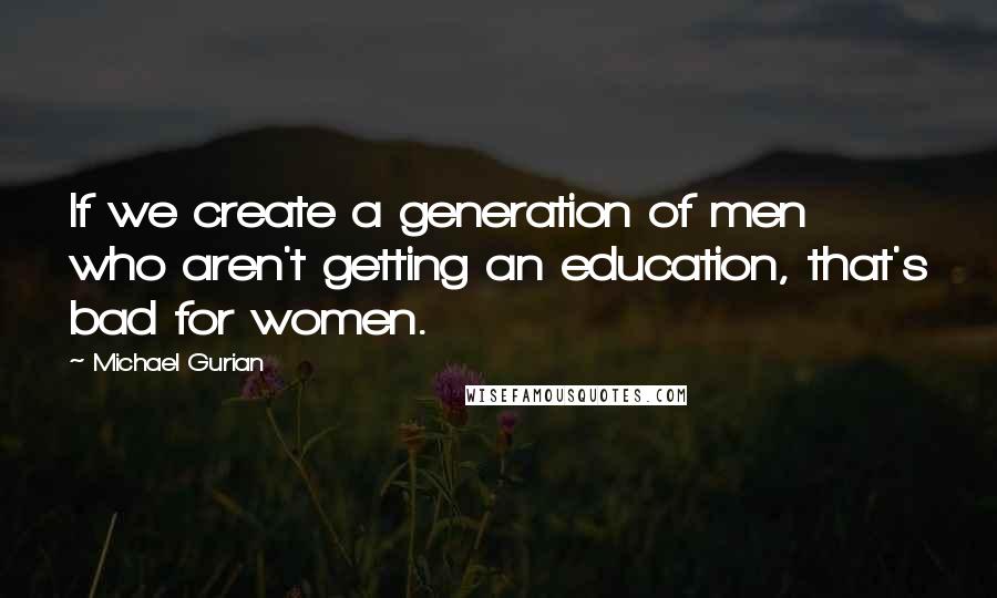 Michael Gurian Quotes: If we create a generation of men who aren't getting an education, that's bad for women.