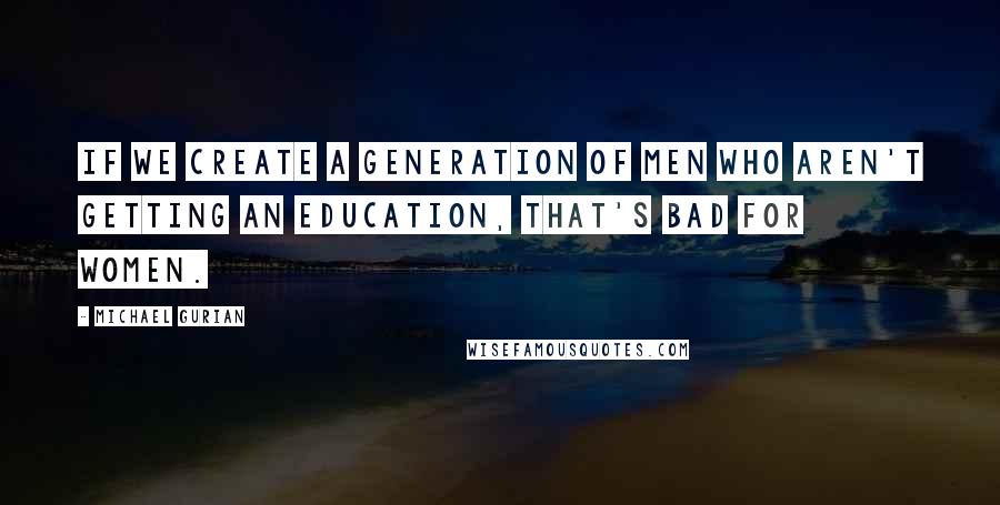 Michael Gurian Quotes: If we create a generation of men who aren't getting an education, that's bad for women.